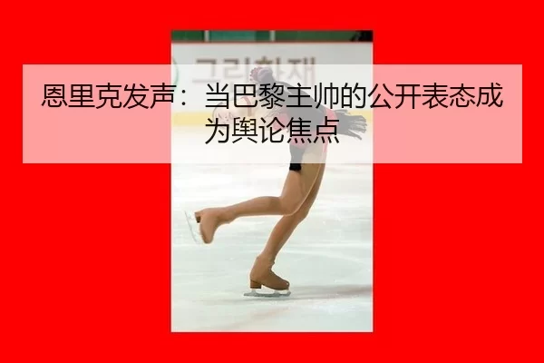 恩里克发声：当巴黎主帅的公开表态成为舆论焦点